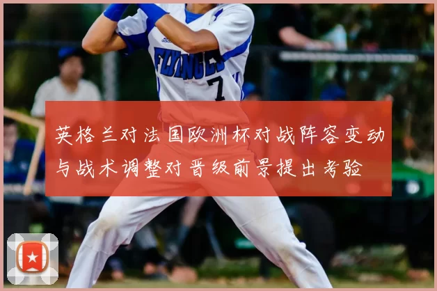 英格兰对法国欧洲杯对战阵容变动与战术调整对晋级前景提出考验