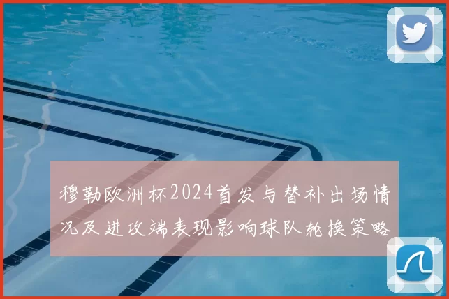 穆勒欧洲杯2024首发与替补出场情况及进攻端表现影响球队轮换策略