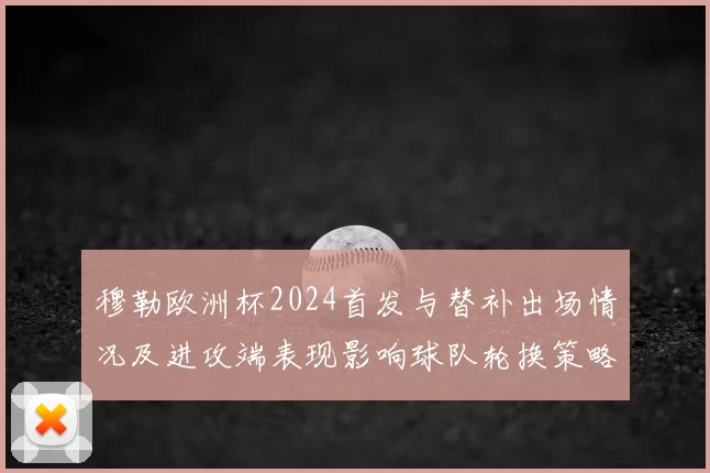 穆勒欧洲杯2024首发与替补出场情况及进攻端表现影响球队轮换策略