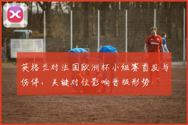 英格兰对法国欧洲杯小组赛首发与伤停，关键对位影响晋级形势