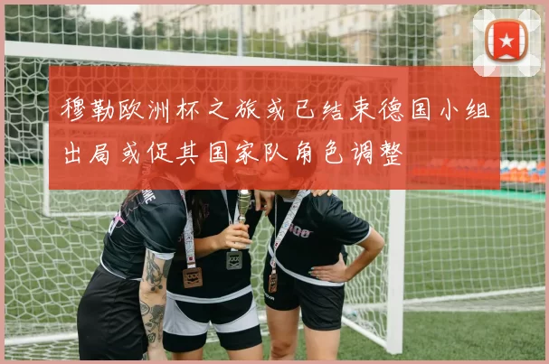 穆勒欧洲杯之旅或已结束德国小组出局或促其国家队角色调整