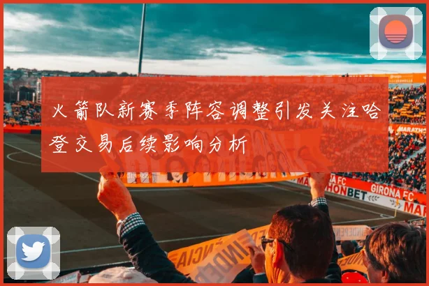 火箭队新赛季阵容调整引发关注哈登交易后续影响分析