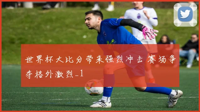 世界杯大比分带来强烈冲击 赛场争夺格外激烈_1