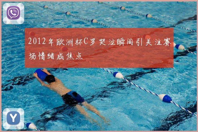 2012年欧洲杯C罗哭泣瞬间引关注赛场情绪成焦点