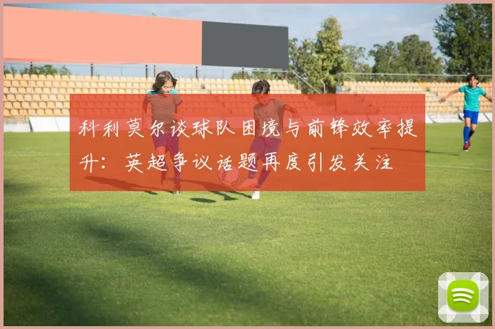科利莫尔谈球队困境与前锋效率提升：英超争议话题再度引发关注