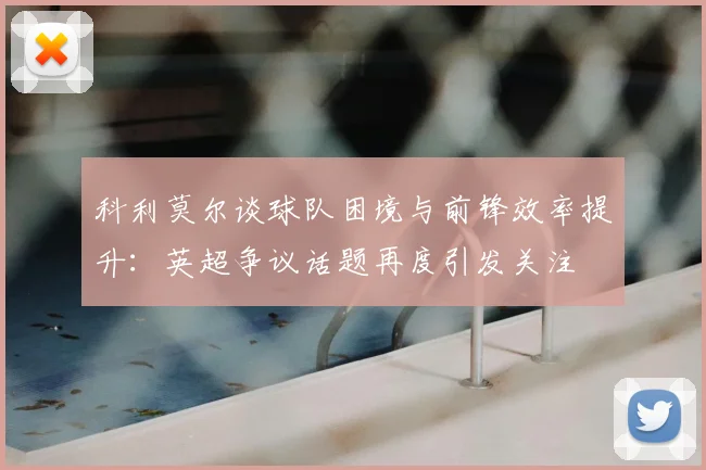 科利莫尔谈球队困境与前锋效率提升：英超争议话题再度引发关注