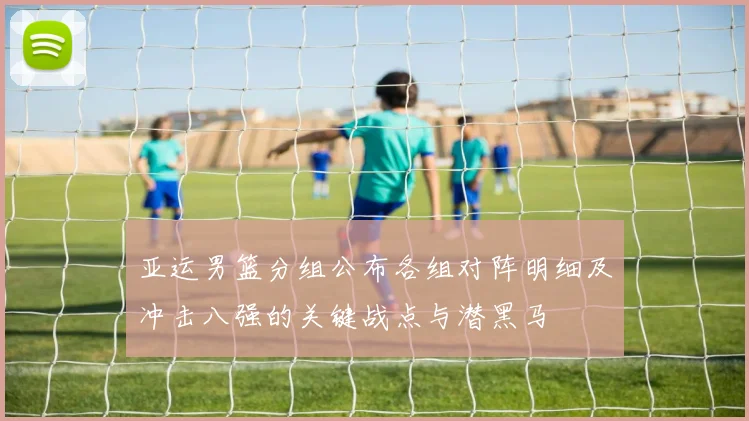 亚运男篮分组公布各组对阵明细及冲击八强的关键战点与潜黑马